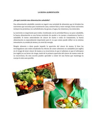 LA BUENA ALIMENTACIÓN
¿En qué consiste una alimentación saludable?
Una alimentación saludable consiste en ingerir una variedad de alimentos que te brinden los
nutrientes que necesitas para mantenerte sana, sentirte bien y tener energía. Estos nutrientes
incluyen las proteínas, los carbohidratos, las grasas, el agua, las vitaminas y los minerales.
La nutrición es importante para todos. Combinada con la actividad física y un peso saludable,
la buena alimentación es una forma excelente de ayudar a tu cuerpo a mantenerse fuerte y
saludable. Si tienes antecedentes de cáncer de mama o estás en tratamiento, la buena
alimentación es especialmente importante para ti. Lo que comes puede influir en tu sistema
inmunitario, tu estado de ánimo y tu nivel de energía.
Ningún alimento o dieta puede impedir la aparición del cáncer de mama. Si bien los
investigadores aún están estudiando los efectos de comer alimentos no saludables (en inglés)
en el riesgo de tener cáncer de mama y su recurrencia, lo que sí sabemos es que el sobrepeso
(en inglés) es un factor de riesgo, tanto de la primera aparición del cáncer de mama como de
su recurrencia. En esta sección puedes aprender a comer de una forma que mantenga tu
cuerpo lo más sano posible.
 