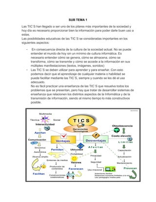 SUB TEMA 1
Las TIC´S han llegado a ser uno de los pilares más importantes de la sociedad y
hoy día es necesario proporcionar bien la información para poder darle buen uso a
estas.
Las posibilidades educativas de las TIC´S se consideradas importantes en los
siguientes aspectos:
- En consecuencia directa de la cultura de la sociedad actual. No se puede
entender el mundo de hoy sin un mínimo de cultura informática. Es
necesario entender cómo se genera, cómo se almacena, cómo se
transforma, cómo se transmite y cómo se accede a la información en sus
múltiples manifestaciones (textos, imágenes, sonidos)
- Las TIC´S se deben utilizar para aprender y para enseñar. Con esto
podemos decir que el aprendizaje de cualquier materia o habilidad se
puede facilitar mediante las TIC´S, siempre y cuando se les dé el uso
adecuado.
No es fácil practicar una enseñanza de las TIC´S que resuelva todos los
problemas que se presentan, pero hay que tratar de desarrollar sistemas de
enseñanza que relacionen los distintos aspectos de la Informática y de la
transmisión de información, siendo al mismo tiempo lo más constructivos
posible.