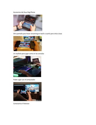 Accesorios del Asus Rog Phone
Otra pantalla para hacer streaming en twich o usarlo para otras cosas
Un JoyStick para jugar como en las consolas
Poder jugar con el computador
Conectarlo al Televisor
 