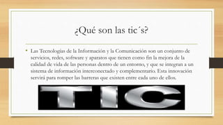 ¿Qué son las tic´s?
• Las Tecnologías de la Información y la Comunicación son un conjunto de
servicios, redes, software y aparatos que tienen como fin la mejora de la
calidad de vida de las personas dentro de un entorno, y que se integran a un
sistema de información interconectado y complementario. Esta innovación
servirá para romper las barreras que existen entre cada uno de ellos.