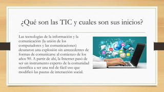 ¿Qué son las TIC y cuales son sus inicios?
Las tecnologías de la información y la
comunicación (la unión de los
computadores y las comunicaciones)
desataron una explosión sin antecedentes de
formas de comunicarse al comienzo de los
años 90. A partir de ahí, la Internet pasó de
ser un instrumento experto de la comunidad
científica a ser una red de fácil uso que
modificó las pautas de interacción social.