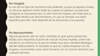 Por misoginia
Es uno de los tipos de machismo más evidentes, ya que se expresa a través
un discurso agresivo contra todas las mujeres en general. Las personas
misóginas se caracterizan por su odio hacia las mujeres, de modo que su
hacia ellas tiende a ser discriminatorio, sin que se necesite una razón
específica para ello: todo depende de las emociones y las pasiones.
Por desconocimiento
Algunas personas caen en actos machistas en gran parte porque han
estado poco expuestas al punto de vista de muchas mujeres, o bien han
crecido en un entorno en el que ha habido muy poca variedad ideológica
allá del tradicionalismo. El resultado es que les cuesta empatizar con las
mujeres y reconocerlas como seres humanos con los mismos derechos que
cualquier persona.
 