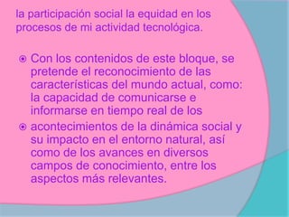 la participación social la equidad en los
procesos de mi actividad tecnológica.
Con los contenidos de este bloque, se
pretende el reconocimiento de las
características del mundo actual, como:
la capacidad de comunicarse e
informarse en tiempo real de los
acontecimientos de la dinámica social y
su impacto en el entorno natural, así
como de los avances en diversos
campos de conocimiento, entre los
aspectos más relevantes.