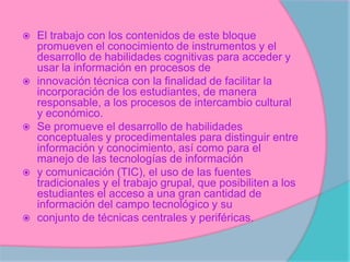    El trabajo con los contenidos de este bloque
    promueven el conocimiento de instrumentos y el
    desarrollo de habilidades cognitivas para acceder y
    usar la información en procesos de
   innovación técnica con la finalidad de facilitar la
    incorporación de los estudiantes, de manera
    responsable, a los procesos de intercambio cultural
    y económico.
   Se promueve el desarrollo de habilidades
    conceptuales y procedimentales para distinguir entre
    información y conocimiento, así como para el
    manejo de las tecnologías de información
   y comunicación (TIC), el uso de las fuentes
    tradicionales y el trabajo grupal, que posibiliten a los
    estudiantes el acceso a una gran cantidad de
    información del campo tecnológico y su
   conjunto de técnicas centrales y periféricas.
 
