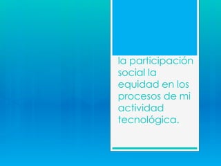 la participación
social la
equidad en los
procesos de mi
actividad
tecnológica.