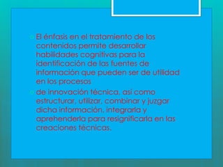  El énfasis en el tratamiento de los
contenidos permite desarrollar
habilidades cognitivas para la
identificación de las fuentes de
información que pueden ser de utilidad
en los procesos
de innovación técnica, así como
estructurar, utilizar, combinar y juzgar
dicha información, integrarla y
aprehenderla para resignificarla en las
creaciones técnicas.