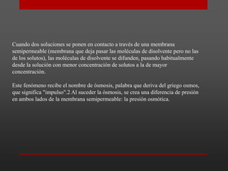 Cuando dos soluciones se ponen en contacto a través de una membrana
semipermeable (membrana que deja pasar las moléculas de disolvente pero no las
de los solutos), las moléculas de disolvente se difunden, pasando habitualmente
desde la solución con menor concentración de solutos a la de mayor
concentración.
Este fenómeno recibe el nombre de ósmosis, palabra que deriva del griego osmos,
que significa "impulso".2 Al suceder la ósmosis, se crea una diferencia de presión
en ambos lados de la membrana semipermeable: la presión osmótica.

 