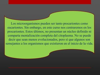 Los microorganismos pueden ser tanto procariontes como
eucariontes. Sin embargo, en este curso nos centraremos en los
procariontes. Estos últimos, no presentan un núcleo definido ni
comparta mentalización completa del citoplasma. No se puede
decir que sean menos evolucionados, pero sí que algunos son
semejantes a los organismos que existieron en el inicio de la vida.

 
