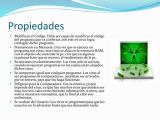Propiedades 
 Modifican el Código: Debe ser capaz de modificar el código 
del programa que va a infectar, con esto el virus logra 
contagiar dicho programa. 
 Permanecen en Memoria: Una ves que se ejecuta un 
programa con virus, este virus se aloja en la memoria RAM, 
con el objetivo de controlar la pc, con que en algunas 
ocasiones hace que se merme, el rendimiento de la pc. 
 Se ejecutan involuntariamente: Los virus solo se activan, 
cuando se ejecutan programas en los cuales están alojados 
dichos virus. 
 Se comportan igual que cualquier programa: Los virus al 
ser programas de computadoras, necesitan ser activados 
por un tercero, para que los haga funcionar. 
 Peligroso para la Computadora: Eso es relativo, ya que 
depende del virus, ya que hay muchos virus que pueden ser 
muy nocivos, tales como borrarte información, u otros, que 
solo te muestren mensajitos, que la final al cabo son 
molestosos. 
 Se ocultan del Usuario: Los virus se programan para que los 
usuarios no lo adviertan hasta que sea demasiado tarde. 
 