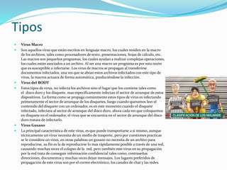 Tipos 
 Virus Macro 
 Son aquellos virus que están escritos en lenguaje macro, los cuales residen en la macro 
de los archivos, tales como procesadores de texto, presentaciones, hojas de cálculo, etc. 
Las macros son pequeños programas, los cuales ayudan a realizar complejas operaciones, 
los cuales están asociados a un archivo. Al ser una macro un programa es por esta razón 
que es susceptible a infectarse. Los virus de macros se propagan al transferirse 
documentos infectados, una ves que se abran estos archivos infectados con este tipo de 
virus, la macros actuara de forma automática, produciéndose la infección. 
 Virus del BOOT 
 Estos tipos de virus, no infecta los archivos sino el lugar que los contiene tales como 
el disco duro y los disquete, mas específicamente infectan el sector de arranque de estos 
dispositivos. La forma como se propaga comúnmente estos tipos de virus es infectando 
primeramente el sector de arranque de los disquetes, luego cuando queramos leer el 
contenido del disquete con un ordenador, es en este momento cuando el disquete 
infectado, infectara al sector de arranque del disco duro, ahora cada ves que coloquemos 
en disquete en el ordenador, el virus que se encuentra en el sector de arranque del disco 
duro tratara de infectarlo. 
 Virus Gusano 
 La principal característica de este virus, es que puede transportarse a si mismo, aunque 
técnicamente un virus necesita de un medio de trasporte, pero por cuestiones practicas 
se le considera un virus, en otras palabras un gusano no necesita de un archivo para 
reproducirse, su fin es la de reproducirse lo mas rápidamente posible a través de una red, 
causando muchas veces el colapso de la red, pero también este virus en su propagación 
por la red trata de conseguir información confidencial tales como, contraseñas 
direcciones, documentos y muchas veces dejan mensajes. Los lugares preferidos de 
propagación de este virus son por el correo electrónico, los canales de chat y las redes. 
 