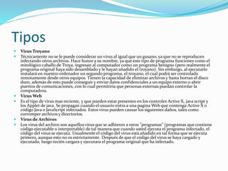 Tipos 
 Virus Troyano 
 Técnicamente no se le puede considerar un virus al igual que un gusano, ya que no se reproducen 
infectando otros archivos. Hace honor a su nombre, ya que este tipo de programa funciones como el 
mitológico caballo de Troya, ingresan al computador como un programa benigno (pero realmente el 
programa original haya sido desamblado y le hayan añadido el troyano). Sin embargo, al ejecutarlo 
instalará en nuestro ordenador un segundo programa, el troyano, el cual podrá ser controlado 
remotamente desde otros equipos. Tienen la capacidad de eliminar archivos y hasta borran el disco 
duro, además de esto puede conseguir y enviar datos confidenciales a un equipo externo o abrir 
puertos de comunicaciones, con lo cual permitiría que personas externas puedan controlar la 
computadora. 
 VirusWeb 
 Es el tipo de virus mas reciente, y que pueden estar presentes en los controles Active X, java script y 
los Applet de java. Se propagan cuando el usuario entra a una paginaWeb que contenga Active X o 
código Java o JavaScript infectados. Estos virus pueden causar los siguientes daños, tales como 
corromper archivos y directorios. 
 Virus de Archivos 
 Los virus del archivo son aquellos virus que se adhieren a otros "programas" (programas que contiene 
código ejecutable o interpretable) de tal manera que cuando usted ejecuta el programa infectado, el 
código del virus se ejecuta. Usualmente el código del virus está añadido en tal forma que se ejecuta 
primero, aunque esto no es estrictamente. Después de que el código del virus se haya cargado y 
ejecutado, luego recién cargara y ejecutara el programa original que ha infectado. 
 