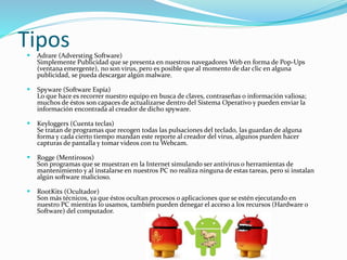 Tipos 
 Adrare (Adversting Software) 
Simplemente Publicidad que se presenta en nuestros navegadores Web en forma de Pop-Ups 
(ventana emergente), no son virus, pero es posible que al momento de dar clic en alguna 
publicidad, se pueda descargar algún malware. 
 Spyware (Software Espía) 
Lo que hace es recorrer nuestro equipo en busca de claves, contraseñas o información valiosa; 
muchos de éstos son capaces de actualizarse dentro del Sistema Operativo y pueden enviar la 
información encontrada al creador de dicho spyware. 
 Keyloggers (Cuenta teclas) 
Se tratan de programas que recogen todas las pulsaciones del teclado, las guardan de alguna 
forma y cada cierto tiempo mandan este reporte al creador del virus, algunos pueden hacer 
capturas de pantalla y tomar videos con tu Webcam. 
 Rogge (Mentirosos) 
Son programas que se muestran en la Internet simulando ser antivirus o herramientas de 
mantenimiento y al instalarse en nuestros PC no realiza ninguna de estas tareas, pero si instalan 
algún software malicioso. 
 RootKits (Ocultador) 
Son más técnicos, ya que éstos ocultan procesos o aplicaciones que se estén ejecutando en 
nuestro PC mientras lo usamos, también pueden denegar el acceso a los recursos (Hardware o 
Software) del computador. 
 
