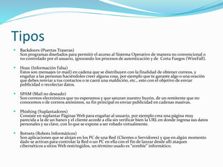 Tipos 
 Backdoors (Puertas Traseras) 
Son programas diseñados para permitir el acceso al Sistema Operativo de manera no convencional o 
no controlado por el usuario, ignorando los procesos de autenticación y de Corta Fuegos (WireFall). 
 Hoax (Información Falsa) 
Estos son mensajes (e-mail) en cadena que se distribuyen con la finalidad de obtener correos, y 
engañar a las personas haciéndoles creer alguna cosa, por ejemplo que te ganaste algo o una oración 
que debes renviar a tus contactos o te caerá una maldición, etc., esto con el objetivo de enviar 
publicidad o recolectar datos. 
 SPAM (Mail no deseado) 
Son correos electrónicos que no esperamos y que saturan nuestro buzón, de un remitente que no 
conocemos o de correos anónimos, su fin principal es enviar publicidad en cadenas masivas. 
 Phishing (Suplantadores) 
Consiste en suplantar Páginas Web para engañar al usuario, por ejemplo crea una página muy 
parecida a la de un banco y el cliente accede a ella sin verificar bien la URL en donde ingresa sus datos 
personales y su clave, con lo que se expone a ser robado virtualmente. 
 Botnets (Robots Informáticos) 
Son aplicaciones que se alojan en los PC de una Red (Clientes o Servidores) y que en algún momento 
dado se activan para controlar la Red o un PC en ella con el fin de lanzar desde allí ataques 
cibernéticos a sitios Web restringidos, un término usado es “zombie” informático. 
 