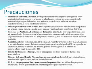 Precauciones 
 Instalar un software Antivirus. No hay software antivirus capaz de protegerle al 100% 
contra todos los virus, pero es una gran ayuda al poder explorar archivos entrantes y le 
mantendrá protegido de los virus mas recientes. Actualizar su software Antivirus 
constantemente, si fuera posible diariamente. 
 Descargar Archivos con Cuidado. Descargar todos los archivos o los archivos compartidos 
de una red en una carpeta especial sobre su duro y explorarlo con su software Antivirus. 
 Explorar los Archivos Adjuntos antes de leerlo o abrirlo. Es muy importante que antes 
de leer cualquier documento que le hayan mandado a su correo electrónico como archivo 
adjunto (aunque el remitente sea una persona conocida), este sea explorado por un Software 
Antivirus 
 Guardar archivos con extension.rtf o en ASCII. Guardar archivos en RTF o ASCII, ayudan 
a prevenir los virus macro. Es importante advertir que si usted elige el ASCII para guardar su 
archivo, se perderá el formato del archivo, por eso si desea guardar el formato es 
recomendable elegir la extensión RTF. 
 Respaldar los datos (Backup). Tener una copia de los datos en el disco duro de otra 
computadora. 
 No usar Software Ilegal o Pirateado en su computadora. Estos Software pirateados son 
manipulados y por lo tanto podrían estar infectados. 
 Utilizar los programas Shareware con mucha precaución. No utilizar los programas 
shareware a menos que este absolutamente seguro de que no contiene virus. 
 