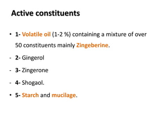 Active constituents
• 1- Volatile oil (1-2 %) containing a mixture of over
50 constituents mainly Zingeberine.
- 2- Gingerol
- 3- Zingerone
- 4- Shogaol.
• 5- Starch and mucilage.
 