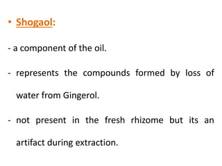 • Shogaol:
- a component of the oil.
- represents the compounds formed by loss of
water from Gingerol.
- not present in the fresh rhizome but its an
artifact during extraction.
 