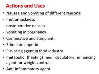 Actions and Uses
• Nausea and vomiting of different reasons:
- motion sickness
- postoperative nausea
- vomiting in pregnancy
• Carminative and stimulant.
• Stimulate appetite.
• Flavoring agent in food industry.
• metabolic (heating) and circulatory enhancing
agent for weight control.
• Anti-inflammatory agent.
 