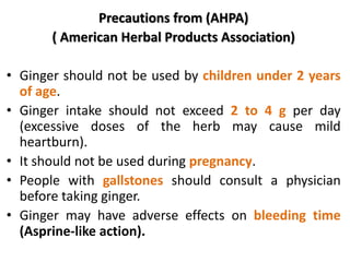 Precautions from (AHPA)
( American Herbal Products Association)
• Ginger should not be used by children under 2 years
of age.
• Ginger intake should not exceed 2 to 4 g per day
(excessive doses of the herb may cause mild
heartburn).
• It should not be used during pregnancy.
• People with gallstones should consult a physician
before taking ginger.
• Ginger may have adverse effects on bleeding time
(Asprine-like action).
 