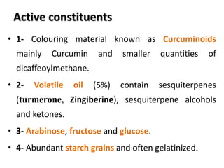 Active constituents
• 1- Colouring material known as Curcuminoids
mainly Curcumin and smaller quantities of
dicaffeoylmethane.
• 2- Volatile oil (5%) contain sesquiterpenes
(turmerone, Zingiberine), sesquiterpene alcohols
and ketones.
• 3- Arabinose, fructose and glucose.
• 4- Abundant starch grains and often gelatinized.
 