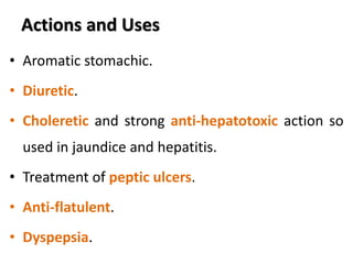 Actions and Uses
• Aromatic stomachic.
• Diuretic.
• Choleretic and strong anti-hepatotoxic action so
used in jaundice and hepatitis.
• Treatment of peptic ulcers.
• Anti-flatulent.
• Dyspepsia.
 