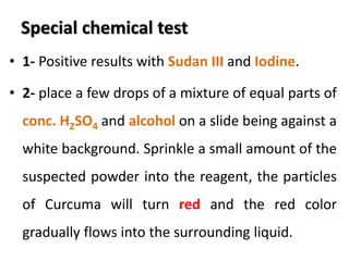 Special chemical test
• 1- Positive results with Sudan III and Iodine.
• 2- place a few drops of a mixture of equal parts of
conc. H2SO4 and alcohol on a slide being against a
white background. Sprinkle a small amount of the
suspected powder into the reagent, the particles
of Curcuma will turn red and the red color
gradually flows into the surrounding liquid.
 