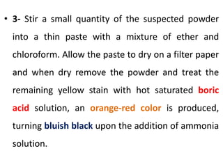 • 3- Stir a small quantity of the suspected powder
into a thin paste with a mixture of ether and
chloroform. Allow the paste to dry on a filter paper
and when dry remove the powder and treat the
remaining yellow stain with hot saturated boric
acid solution, an orange-red color is produced,
turning bluish black upon the addition of ammonia
solution.
 