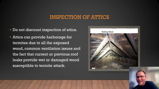 INSPECTION OF ATTICS
• Do not discount inspection of attics.
• Attics can provide harborage for
termites due to all the exposed
wood, common ventilation issues and
the fact that current or previous roof
leaks provide wet or damaged wood
susceptible to termite attack.
 