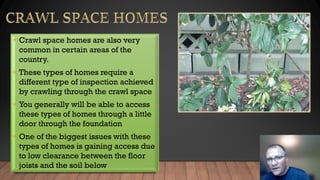 • Crawl space homes are also very
common in certain areas of the
country.
• These types of homes require a
different type of inspection achieved
by crawling through the crawl space
• You generally will be able to access
these types of homes through a little
door through the foundation
• One of the biggest issues with these
types of homes is gaining access due
to low clearance between the floor
joists and the soil below
 