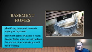 • Identifying basement homes is
equally as important
• Basement homes will have a much
deeper footer which, greatly effects
the amount of termiticide you will
need to apply
 