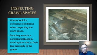 • Always look for
conducive conditions
when inspecting the
crawl space.
• Standing water is a
common problem in
crawl spaces due to their
low proximity to the
grade.
 