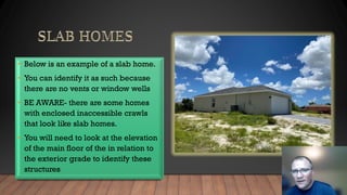 • Below is an example of a slab home.
• You can identify it as such because
there are no vents or window wells
• BE AWARE- there are some homes
with enclosed inaccessible crawls
that look like slab homes.
• You will need to look at the elevation
of the main floor of the in relation to
the exterior grade to identify these
structures
 