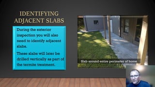 • During the exterior
inspection you will also
need to identify adjacent
slabs.
• These slabs will later be
drilled vertically as part of
the termite treatment.
Slab around entire perimeter of home
 