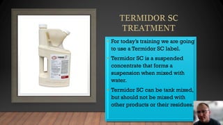 • For today’s training we are going
to use a Termidor SC label.
• Termidor SC is a suspended
concentrate that forms a
suspension when mixed with
water.
• Termidor SC can be tank mixed,
but should not be mixed with
other products or their residues.
 