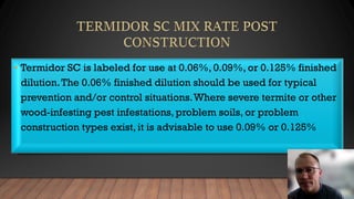 • Termidor SC is labeled for use at 0.06%, 0.09%, or 0.125% finished
dilution.The 0.06% finished dilution should be used for typical
prevention and/or control situations.Where severe termite or other
wood-infesting pest infestations, problem soils, or problem
construction types exist, it is advisable to use 0.09% or 0.125%
 