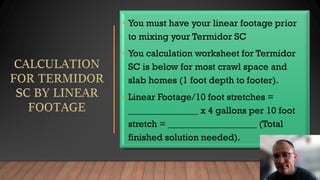• You must have your linear footage prior
to mixing your Termidor SC
• You calculation worksheet for Termidor
SC is below for most crawl space and
slab homes (1 foot depth to footer).
• Linear Footage/10 foot stretches =
_______________ x 4 gallons per 10 foot
stretch = ___________________ (Total
finished solution needed).
 
