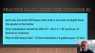 • Let’s say you have 200 linear feet with a one foot of depth from
the grade to the footer
• Your calculation would be 200/10 = 20 x 4 = 80 gallons of
finished solution
• That is 200 linear feet / 10 foot stretches x 4 gallons per 10 feet
 