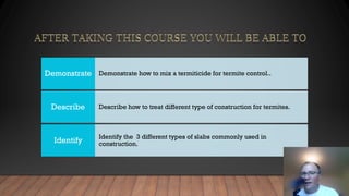 Demonstrate how to mix a termiticide for termite control..
Demonstrate
Describe how to treat different type of construction for termites.
Describe
Identify the 3 different types of slabs commonly used in
construction.
Identify
 