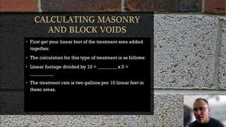 • First get your linear feet of the treatment area added
together.
• The calculation for this type of treatment is as follows:
• Linear footage divided by 10 = ________ x 2 =
__________
• The treatment rate is two gallons per 10 linear feet in
these areas.
 