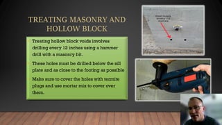 • Treating hollow block voids involves
drilling every 12 inches using a hammer
drill with a masonry bit.
• These holes must be drilled below the sill
plate and as close to the footing as possible
• Make sure to cover the holes with termite
plugs and use mortar mix to cover over
them.
 