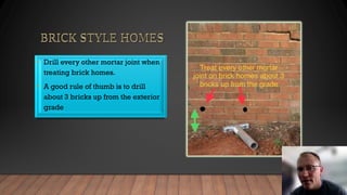 • Drill every other mortar joint when
treating brick homes.
• A good rule of thumb is to drill
about 3 bricks up from the exterior
grade
 
