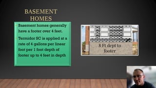 • Basement homes generally
have a footer over 4 feet.
• Termidor SC is applied at a
rate of 4 gallons per linear
foot per 1 foot depth of
footer up to 4 feet in depth
 