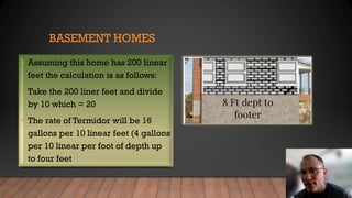 BASEMENT HOMES
• Assuming this home has 200 linear
feet the calculation is as follows:
• Take the 200 liner feet and divide
by 10 which = 20
• The rate of Termidor will be 16
gallons per 10 linear feet (4 gallons
per 10 linear per foot of depth up
to four feet
 