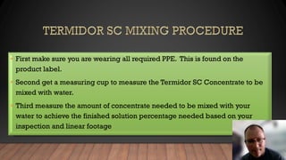 • First make sure you are wearing all required PPE. This is found on the
product label.
• Second get a measuring cup to measure the Termidor SC Concentrate to be
mixed with water.
• Third measure the amount of concentrate needed to be mixed with your
water to achieve the finished solution percentage needed based on your
inspection and linear footage
 
