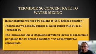 • In our example we need 80 gallons of .06% finished solution
• That means we need 80 gallons of water mixed with 64 oz of
Termidor SC
• The formula for this is 80 gallons of water x .80 (oz of concentrate
per gallon for .06 finished solution) = 64 oz Termidor SC
concentrate.
 