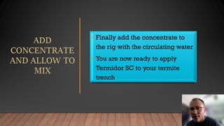 • Finally add the concentrate to
the rig with the circulating water
• You are now ready to apply
Termidor SC to your termite
trench
 