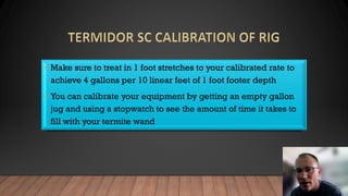 • Make sure to treat in 1 foot stretches to your calibrated rate to
achieve 4 gallons per 10 linear feet of 1 foot footer depth
• You can calibrate your equipment by getting an empty gallon
jug and using a stopwatch to see the amount of time it takes to
fill with your termite wand
 