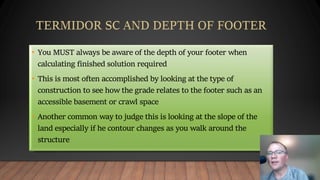 • You MUST always be aware of the depth of your footer when
calculating finished solution required
• This is most often accomplished by looking at the type of
construction to see how the grade relates to the footer such as an
accessible basement or crawl space
• Another common way to judge this is looking at the slope of the
land especially if he contour changes as you walk around the
structure
 