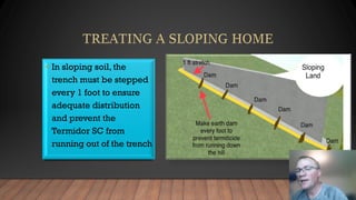 • In sloping soil, the
trench must be stepped
every 1 foot to ensure
adequate distribution
and prevent the
Termidor SC from
running out of the trench
 
