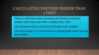 • There is a difference when calculating the finished termiticide
solution need when your footer is deeper than 1 foot.
• Let’s assume we have a 200 liner foot home in our example.
• Lets also assume it’s a crawl home on a sloping grade with a varying
footer depth.
 