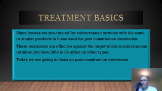 • Many houses are pre-treated for subterranean termites with the same
or similar products to those used for post construction treatments.
• These treatments are effective against the target which is subterranean
termites, but have little to no effect on other types.
• Today we are going to focus on post-construction treatments.
 
